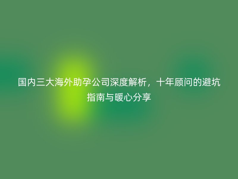 国内三大海外助孕公司深度解析，十年顾问的避坑指南与暖心分享