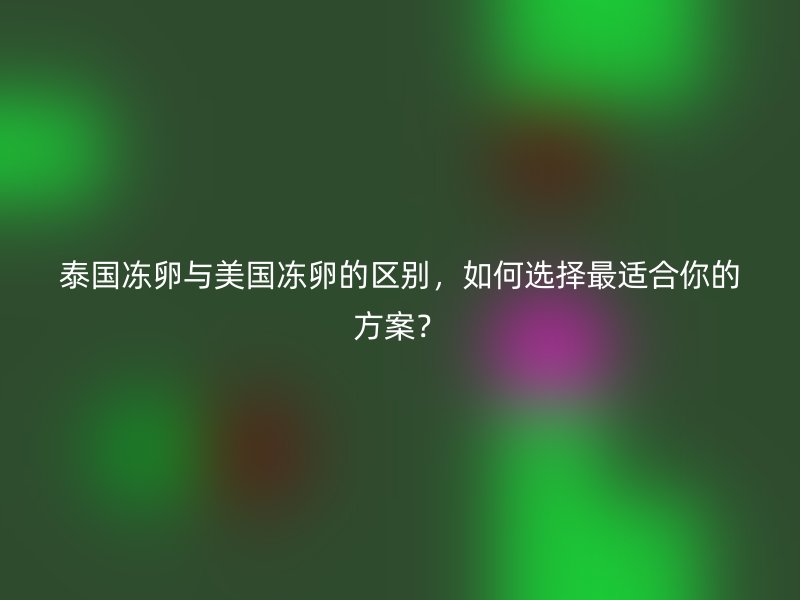 泰国冻卵与美国冻卵的区别，如何选择最适合你的方案？