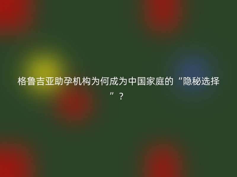 格鲁吉亚助孕机构为何成为中国家庭的“隐秘选择”？