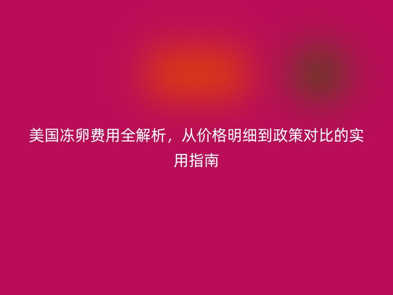 美国冻卵费用全解析，从价格明细到政策对比的实用指南