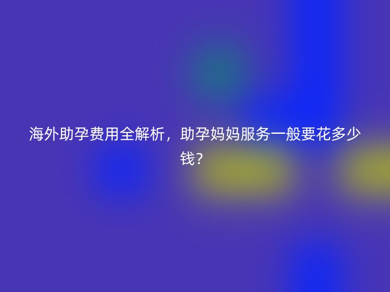 海外助孕费用全解析，助孕妈妈服务一般要花多少钱？