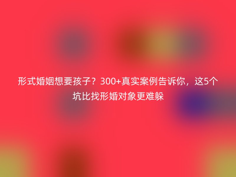 形式婚姻想要孩子？300+真实案例告诉你，这5个坑比找形婚对象更难躲