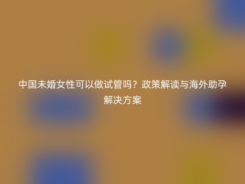 中国未婚女性可以做试管吗？政策解读与海外助孕解决方案