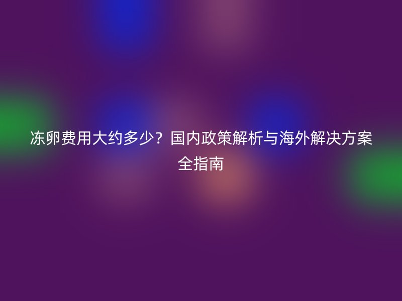 冻卵费用大约多少？国内政策解析与海外解决方案全指南