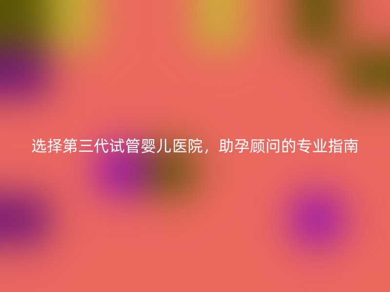 选择第三代试管婴儿医院，助孕顾问的专业指南