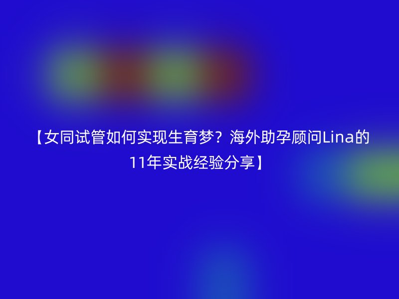 【女同试管如何实现生育梦？海外助孕顾问Lina的11年实战经验分享】