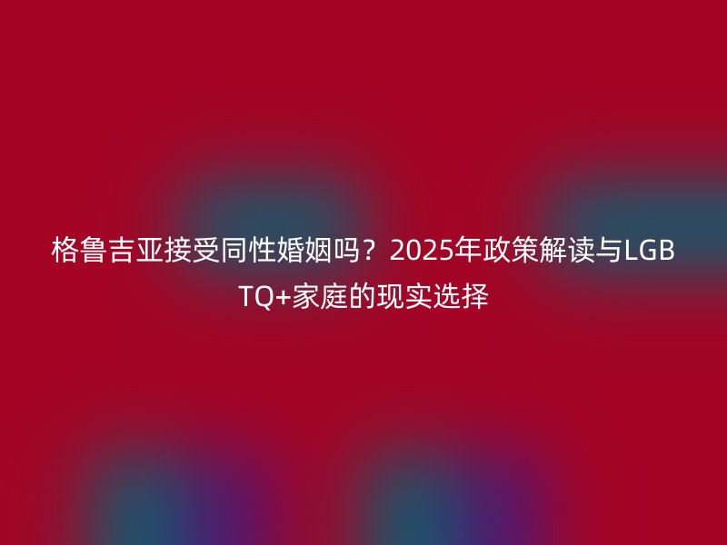 格鲁吉亚接受同性婚姻吗？2025年政策解读与LGBTQ+家庭的现实选择