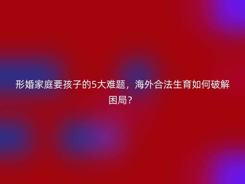 形婚家庭要孩子的5大难题，海外合法生育如何破解困局？