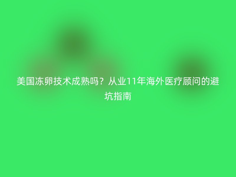美国冻卵技术成熟吗？从业11年海外医疗顾问的避坑指南