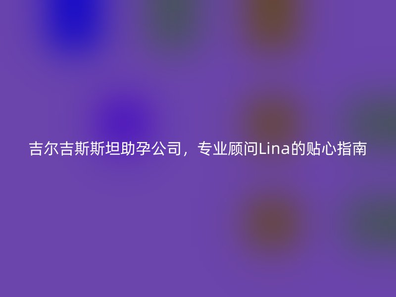 吉尔吉斯斯坦助孕公司，专业顾问Lina的贴心指南
