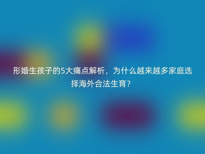 形婚生孩子的5大痛点解析，为什么越来越多家庭选择海外合法生育？