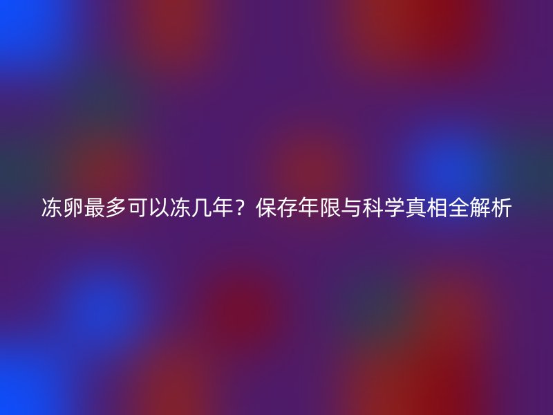 冻卵最多可以冻几年？保存年限与科学真相全解析