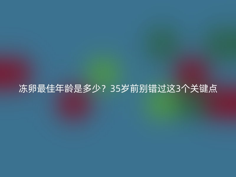 冻卵最佳年龄是多少？35岁前别错过这3个关键点