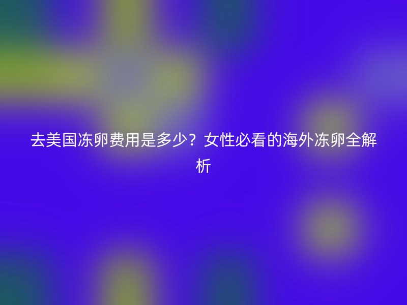 去美国冻卵费用是多少？女性必看的海外冻卵全解析