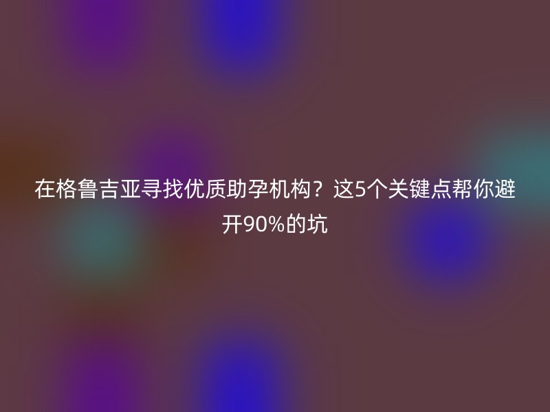 在格鲁吉亚寻找优质助孕机构？这5个关键点帮你避开90%的坑