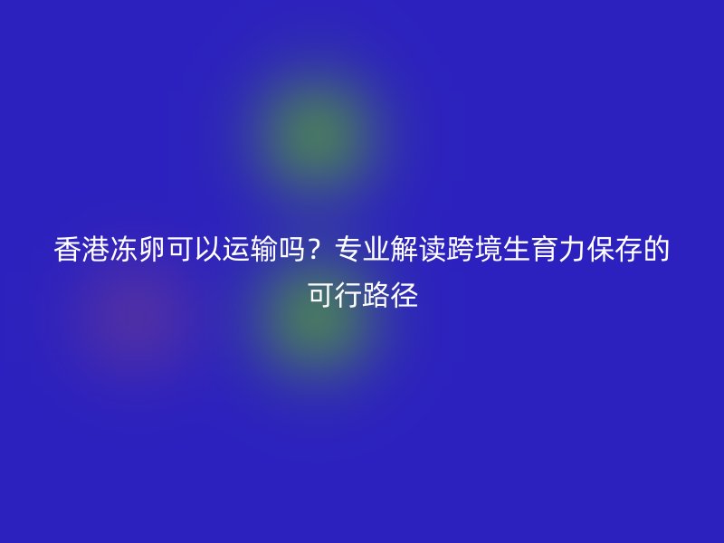 香港冻卵可以运输吗？专业解读跨境生育力保存的可行路径