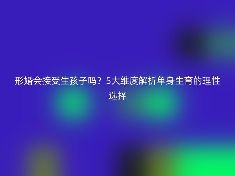 形婚会接受生孩子吗？5大维度解析单身生育的理性选择