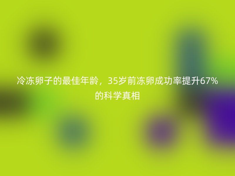 冷冻卵子的最佳年龄，35岁前冻卵成功率提升67%的科学真相