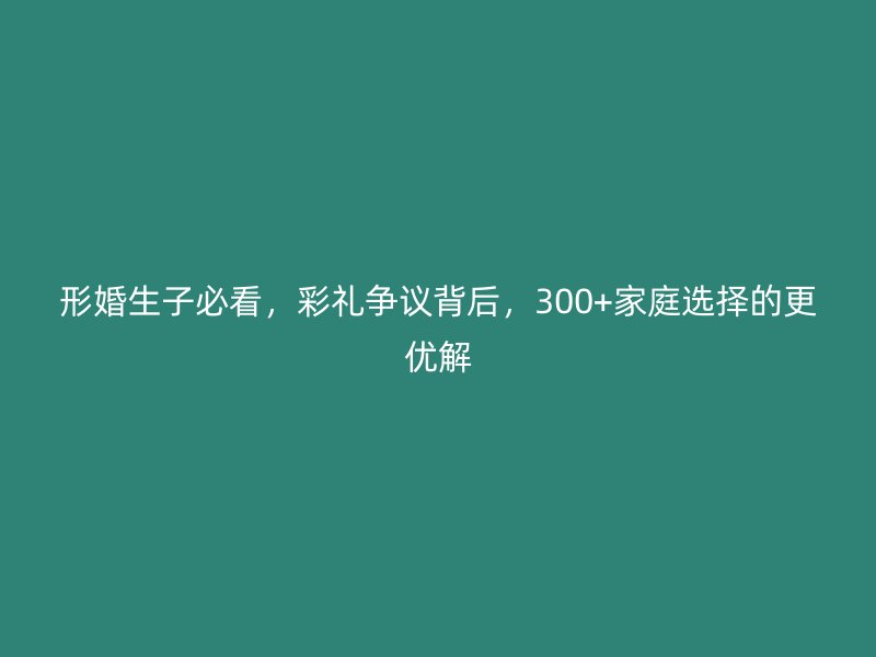 形婚生子必看，彩礼争议背后，300+家庭选择的更优解