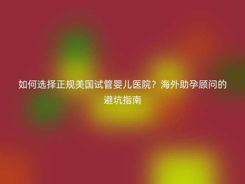 如何选择正规美国试管婴儿医院？海外助孕顾问的避坑指南