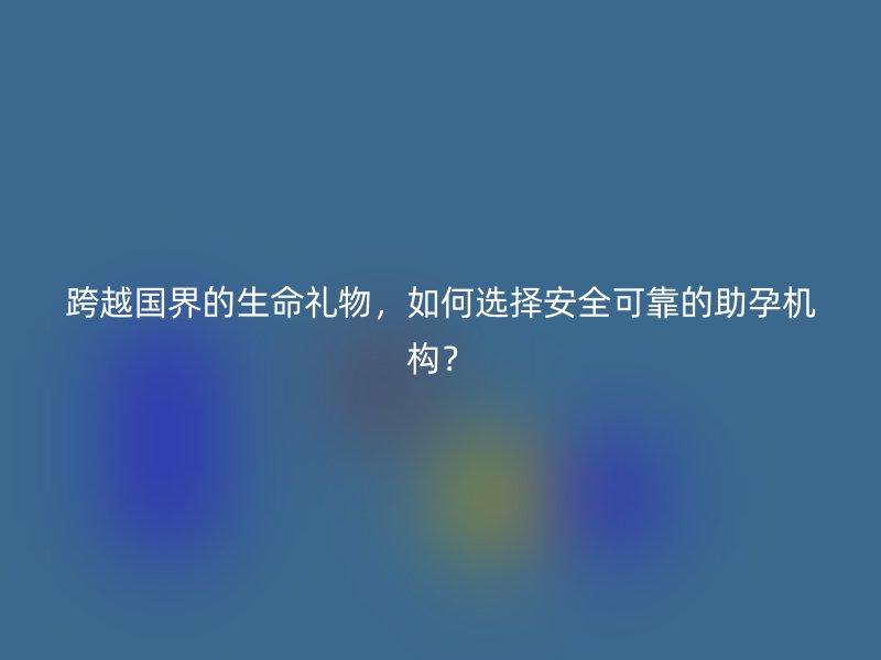 跨越国界的生命礼物，如何选择安全可靠的助孕机构？