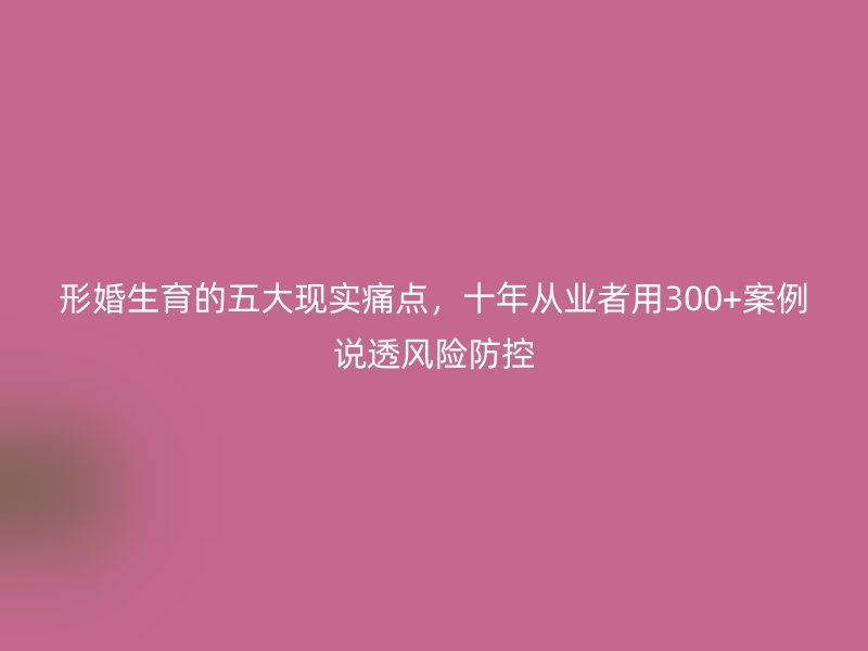 形婚生育的五大现实痛点，十年从业者用300+案例说透风险防控