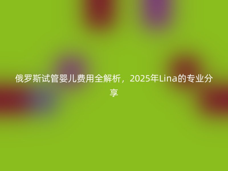 俄罗斯试管婴儿费用全解析，2025年Lina的专业分享
