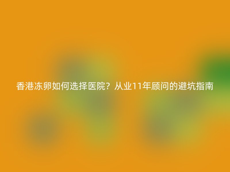 香港冻卵如何选择医院？从业11年顾问的避坑指南