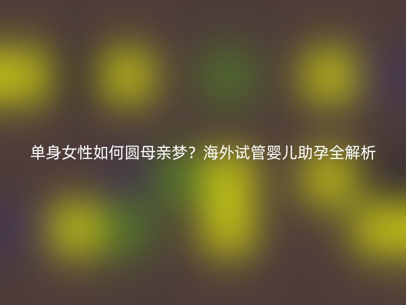 单身女性如何圆母亲梦？海外试管婴儿助孕全解析