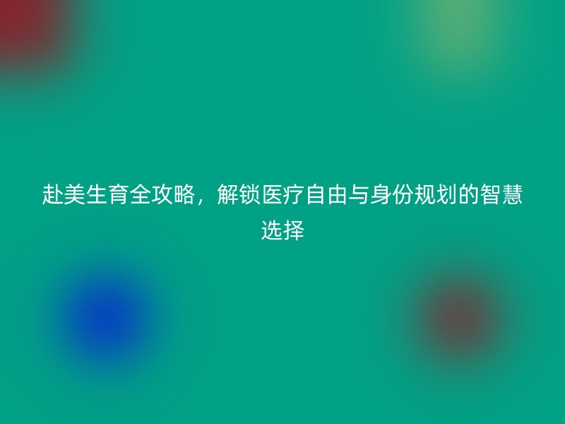 赴美生育全攻略，解锁医疗自由与身份规划的智慧选择