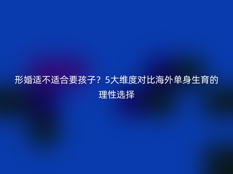 形婚适不适合要孩子？5大维度对比海外单身生育的理性选择