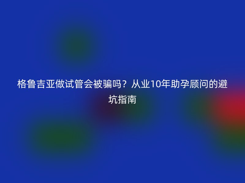格鲁吉亚做试管会被骗吗？从业10年助孕顾问的避坑指南