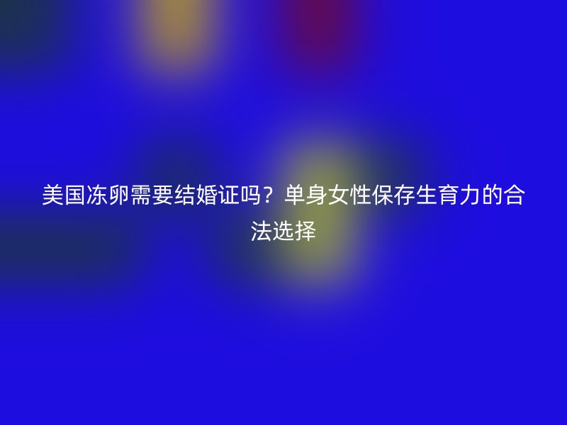 美国冻卵需要结婚证吗？单身女性保存生育力的合法选择