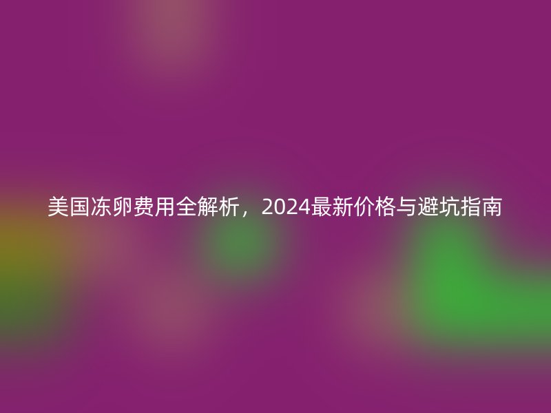 美国冻卵费用全解析，2024最新价格与避坑指南