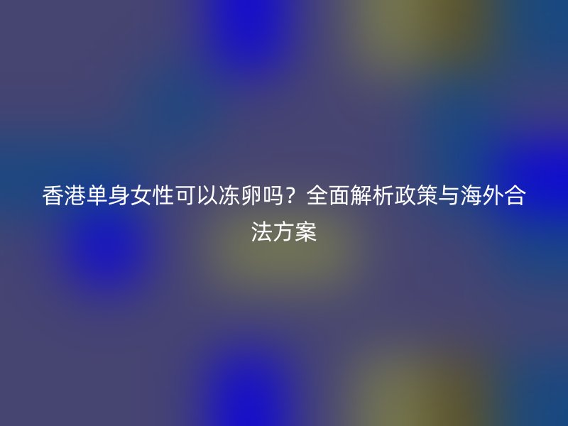 香港单身女性可以冻卵吗？全面解析政策与海外合法方案