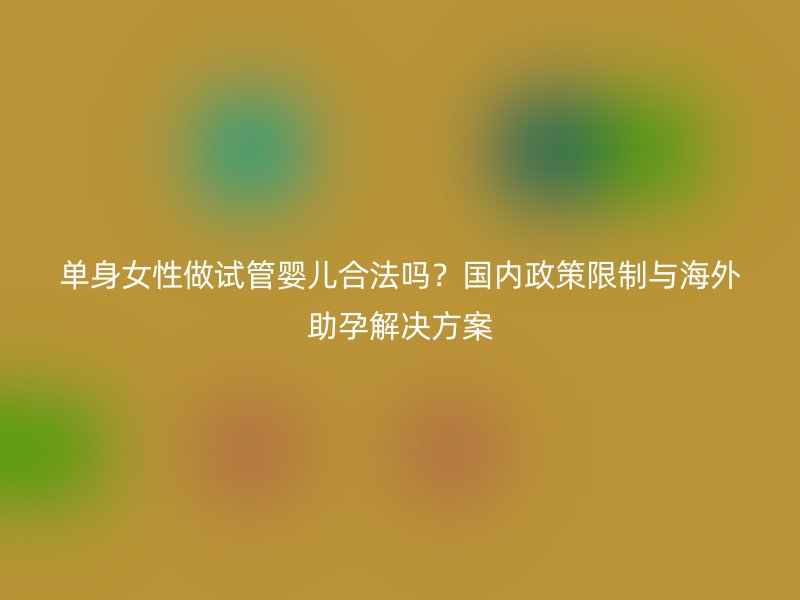 单身女性做试管婴儿合法吗？国内政策限制与海外助孕解决方案