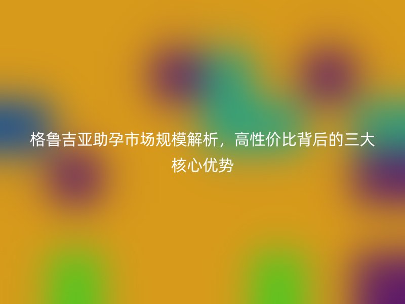 格鲁吉亚助孕市场规模解析，高性价比背后的三大核心优势