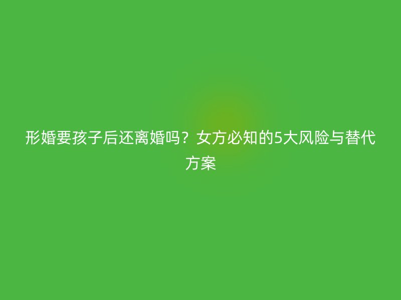 形婚要孩子后还离婚吗？女方必知的5大风险与替代方案