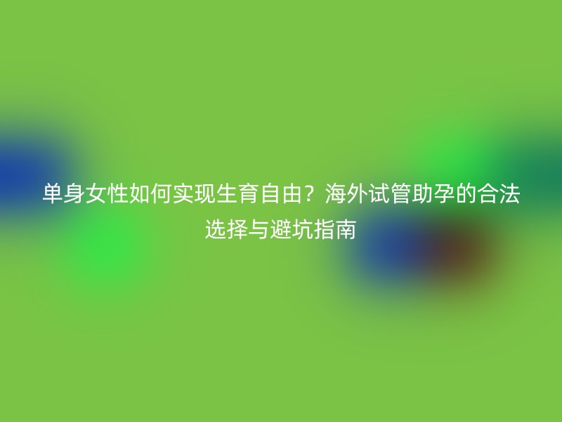 单身女性如何实现生育自由？海外试管助孕的合法选择与避坑指南