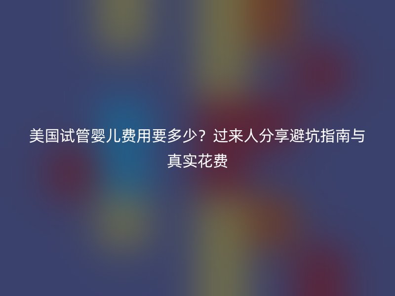 美国试管婴儿费用要多少？过来人分享避坑指南与真实花费