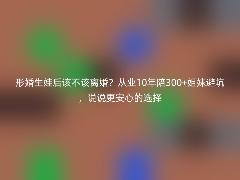 形婚生娃后该不该离婚？从业10年陪300+姐妹避坑，说说更安心的选择