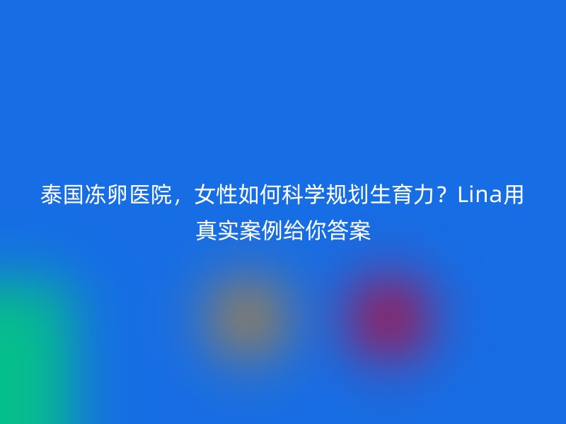 泰国冻卵医院，女性如何科学规划生育力？Lina用真实案例给你答案