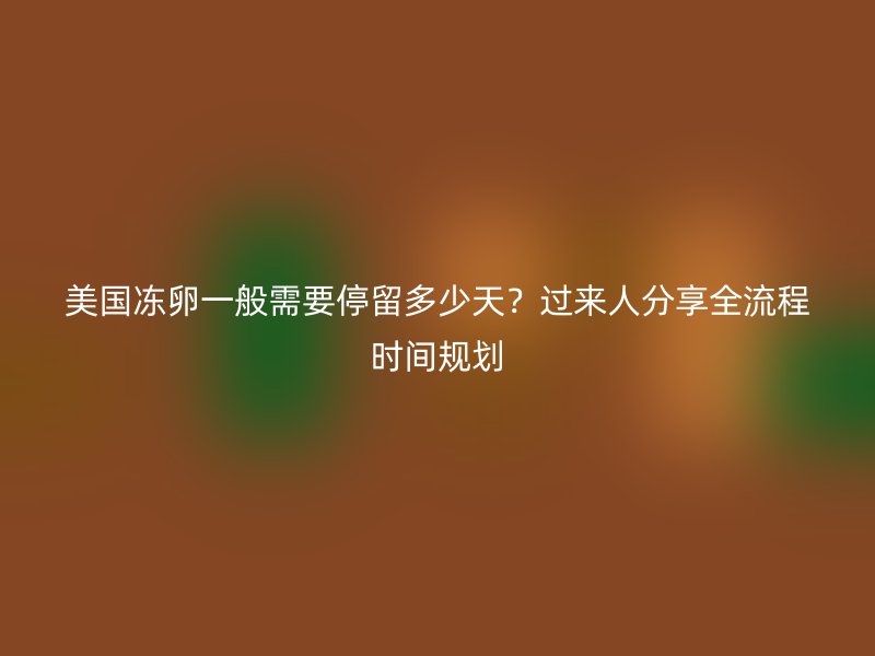 美国冻卵一般需要停留多少天？过来人分享全流程时间规划