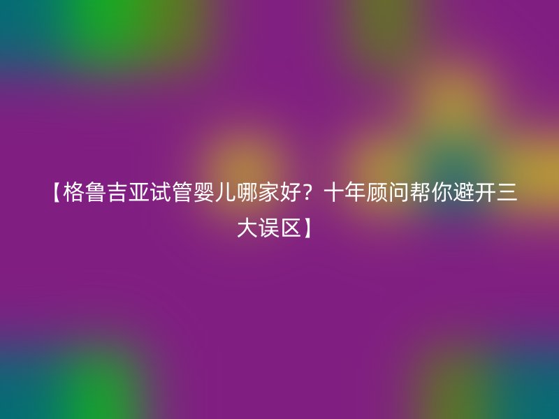 【格鲁吉亚试管婴儿哪家好？十年顾问帮你避开三大误区】