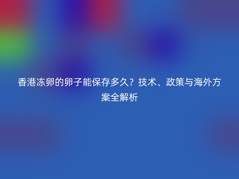 香港冻卵的卵子能保存多久？技术、政策与海外方案全解析
