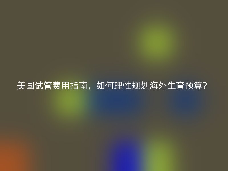 美国试管费用指南，如何理性规划海外生育预算？