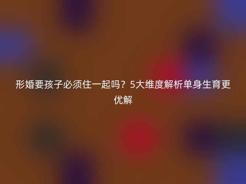 形婚要孩子必须住一起吗？5大维度解析单身生育更优解
