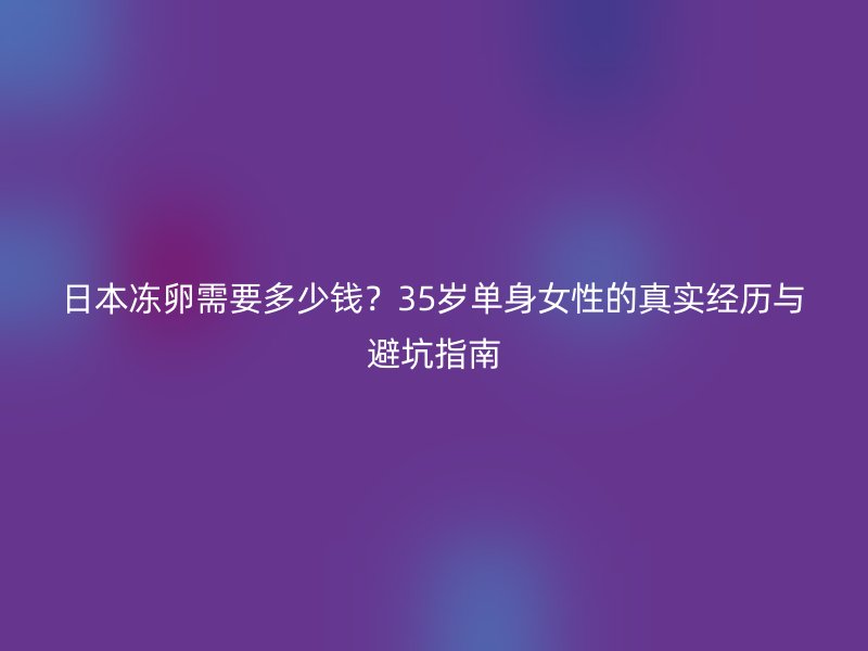 日本冻卵需要多少钱？35岁单身女性的真实经历与避坑指南