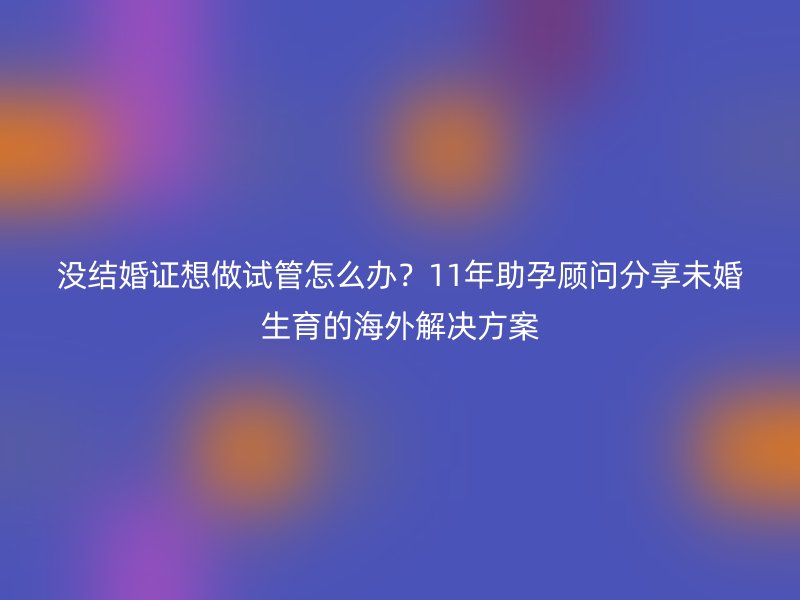 没结婚证想做试管怎么办？11年助孕顾问分享未婚生育的海外解决方案