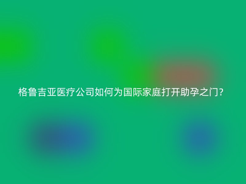 格鲁吉亚医疗公司如何为国际家庭打开助孕之门？
